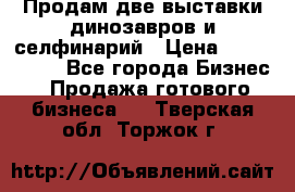 Продам две выставки динозавров и селфинарий › Цена ­ 7 000 000 - Все города Бизнес » Продажа готового бизнеса   . Тверская обл.,Торжок г.